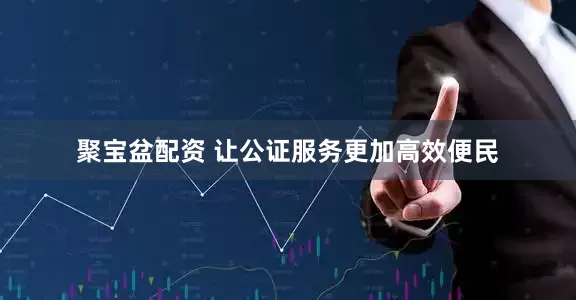 聚宝盆配资 让公证服务更加高效便民