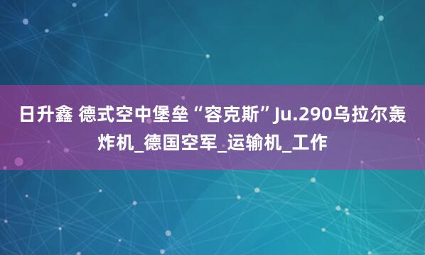 日升鑫 德式空中堡垒“容克斯”Ju.290乌拉尔轰炸机_德国空军_运输机_工作