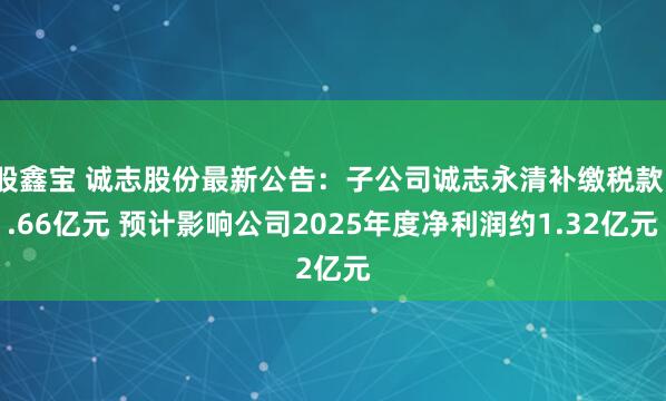 股鑫宝 诚志股份最新公告：子公司诚志永清补缴税款1.66亿元 预计影响公司2025年度净利润约1.32亿元