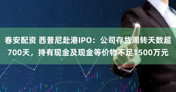 春安配资 西普尼赴港IPO：公司存货周转天数超700天，持有现金及现金等价物不足1500万元