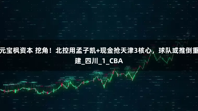 元宝枫资本 挖角！北控用孟子凯+现金抢天津3核心，球队或推倒重建_四川_1_CBA