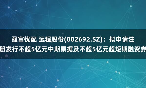 盈富忧配 远程股份(002692.SZ)：拟申请注册发行不超5亿元中期票据及不超5亿元超短期融资券