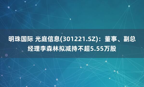 明珠国际 光庭信息(301221.SZ)：董事、副总经理李森林拟减持不超5.55万股