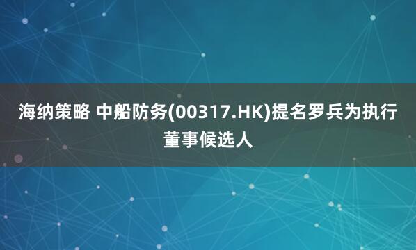 海纳策略 中船防务(00317.HK)提名罗兵为执行董事候选人