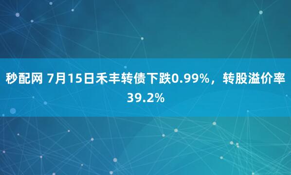 秒配网 7月15日禾丰转债下跌0.99%，转股溢价率39.2%