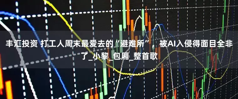 丰汇投资 打工人周末最爱去的“避难所”，被AI入侵得面目全非了_小黎_包厢_整首歌
