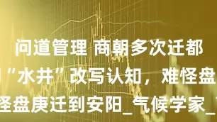 问道管理 商朝多次迁都原因：商朝“水井”改写认知，难怪盘庚迁到安阳_气候学家_商族_殷墟