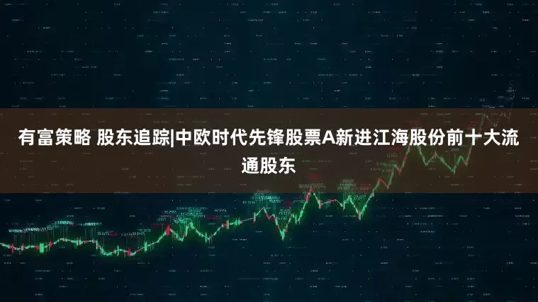 有富策略 股东追踪|中欧时代先锋股票A新进江海股份前十大流通股东