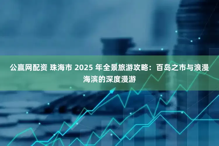 公赢网配资 珠海市 2025 年全景旅游攻略：百岛之市与浪漫海滨的深度漫游