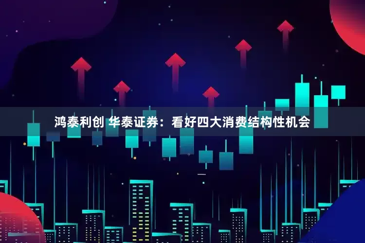 鸿泰利创 华泰证券：看好四大消费结构性机会