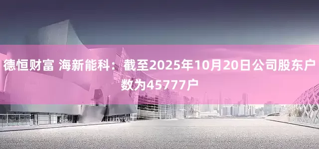 德恒财富 海新能科：截至2025年10月20日公司股东户数为45777户