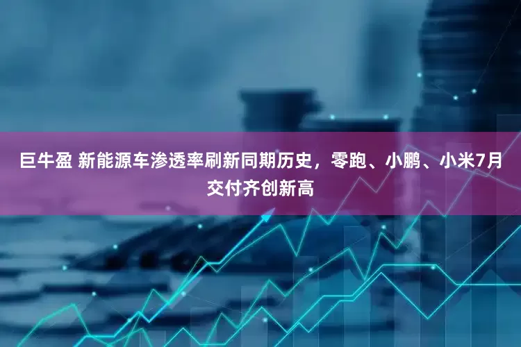 巨牛盈 新能源车渗透率刷新同期历史，零跑、小鹏、小米7月交付齐创新高