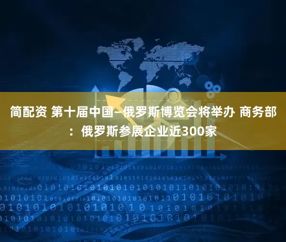 简配资 第十届中国—俄罗斯博览会将举办 商务部：俄罗斯参展企业近300家